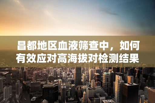 昌都地区血液筛查中，如何有效应对高海拔对检测结果的影响？