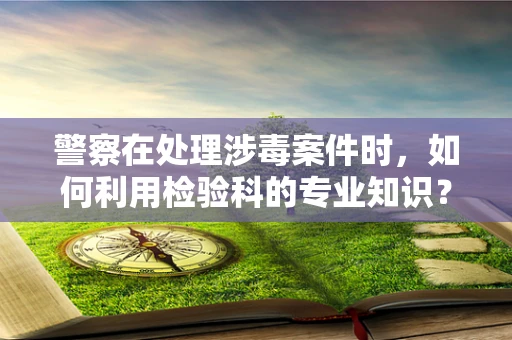 警察在处理涉毒案件时，如何利用检验科的专业知识？