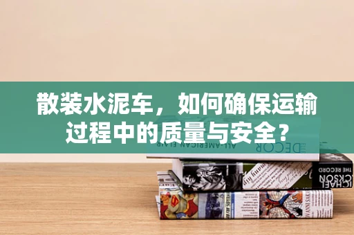 散装水泥车，如何确保运输过程中的质量与安全？