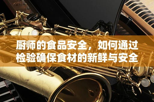 厨师的食品安全，如何通过检验确保食材的新鲜与安全？