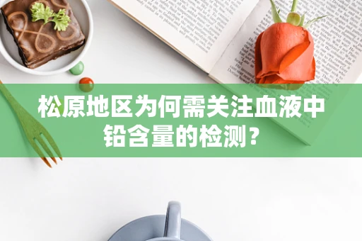 松原地区为何需关注血液中铅含量的检测？