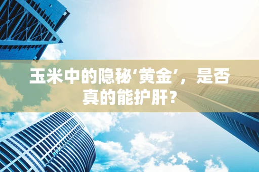 玉米中的隐秘‘黄金’，是否真的能护肝？