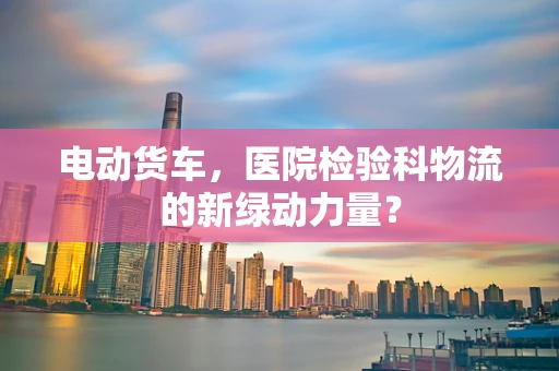 电动货车，医院检验科物流的新绿动力量？