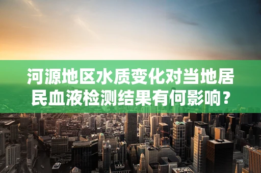 河源地区水质变化对当地居民血液检测结果有何影响？