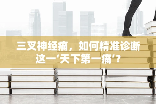 三叉神经痛，如何精准诊断这一‘天下第一痛’？