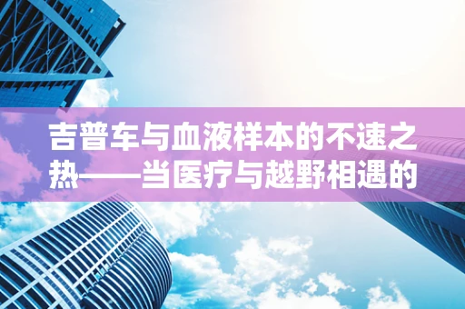 吉普车与血液样本的不速之热——当医疗与越野相遇的挑战