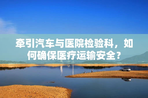 牵引汽车与医院检验科，如何确保医疗运输安全？