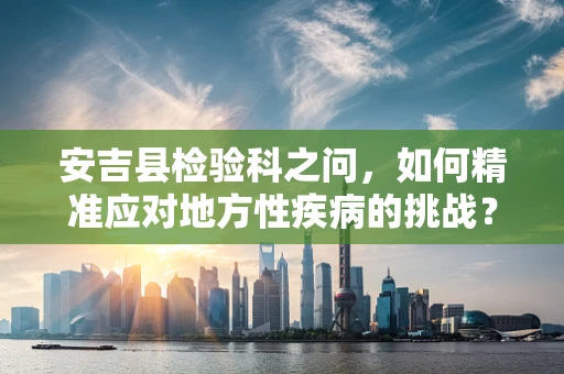 安吉县检验科之问，如何精准应对地方性疾病的挑战？