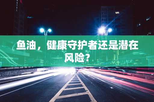 鱼油，健康守护者还是潜在风险？