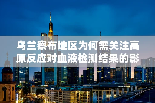 乌兰察布地区为何需关注高原反应对血液检测结果的影响？