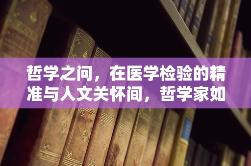 哲学之问，在医学检验的精准与人文关怀间，哲学家如何寻找平衡？