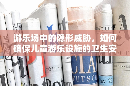 游乐场中的隐形威胁，如何确保儿童游乐设施的卫生安全？