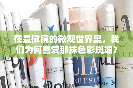 在显微镜的微观世界里，我们为何喜爱那抹色彩斑斓？