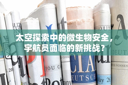 太空探索中的微生物安全，宇航员面临的新挑战？