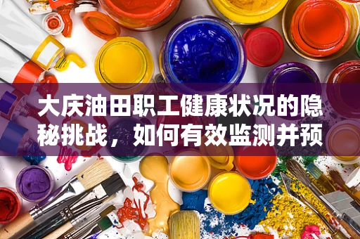 大庆油田职工健康状况的隐秘挑战，如何有效监测并预防大庆病?