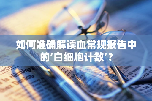 如何准确解读血常规报告中的‘白细胞计数’？
