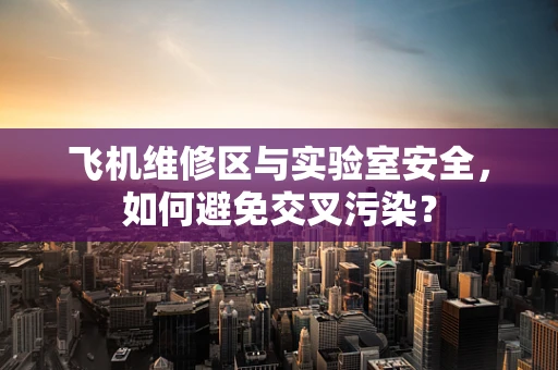 飞机维修区与实验室安全，如何避免交叉污染？