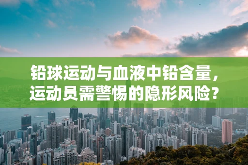 铅球运动与血液中铅含量，运动员需警惕的隐形风险？
