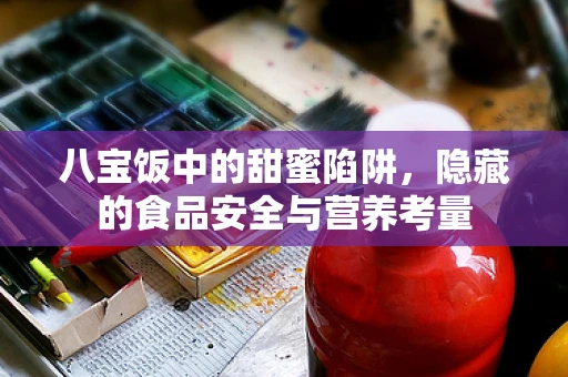 八宝饭中的甜蜜陷阱，隐藏的食品安全与营养考量