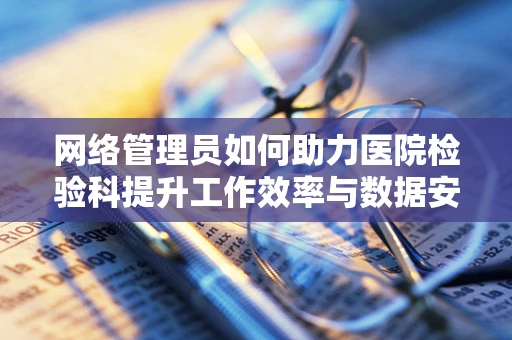 网络管理员如何助力医院检验科提升工作效率与数据安全？