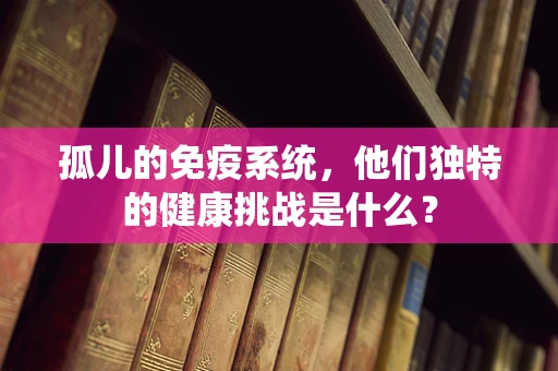 孤儿的免疫系统，他们独特的健康挑战是什么？