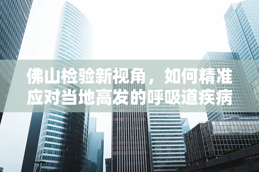 佛山检验新视角，如何精准应对当地高发的呼吸道疾病？