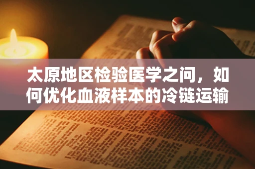 太原地区检验医学之问，如何优化血液样本的冷链运输？
