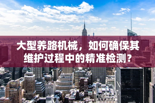 大型养路机械，如何确保其维护过程中的精准检测？