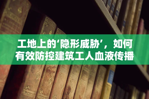 工地上的‘隐形威胁’，如何有效防控建筑工人血液传播疾病？