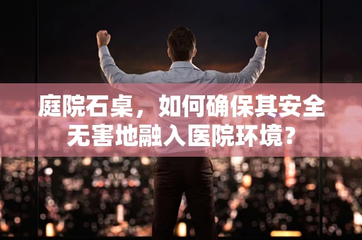 庭院石桌，如何确保其安全无害地融入医院环境？