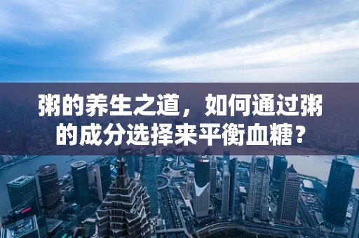 粥的养生之道，如何通过粥的成分选择来平衡血糖？