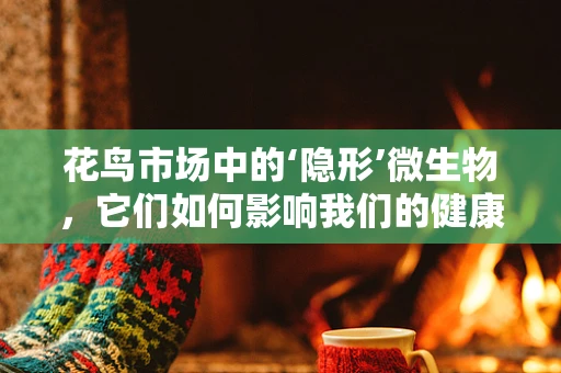 花鸟市场中的‘隐形’微生物，它们如何影响我们的健康？