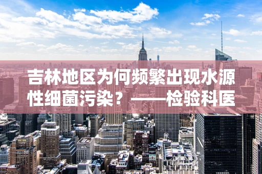 吉林地区为何频繁出现水源性细菌污染？——检验科医生的视角