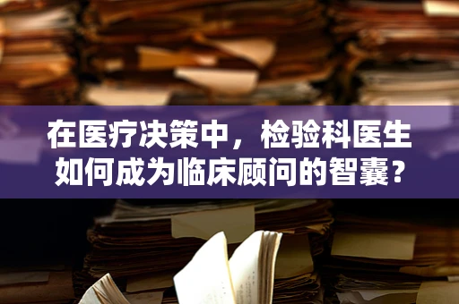在医疗决策中，检验科医生如何成为临床顾问的智囊？