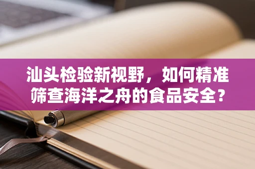 汕头检验新视野，如何精准筛查海洋之舟的食品安全？