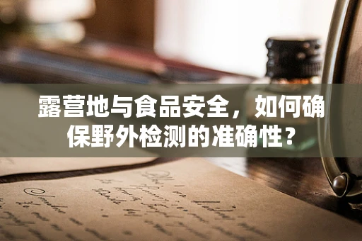 露营地与食品安全，如何确保野外检测的准确性？