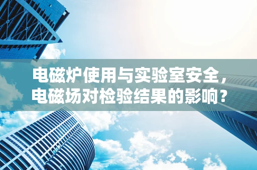 电磁炉使用与实验室安全，电磁场对检验结果的影响？