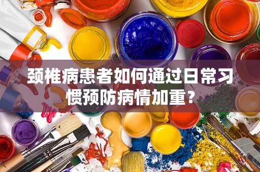 颈椎病患者如何通过日常习惯预防病情加重？