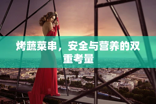 烤蔬菜串，安全与营养的双重考量