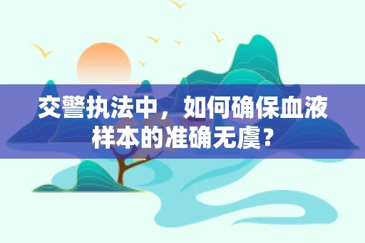 交警执法中，如何确保血液样本的准确无虞？