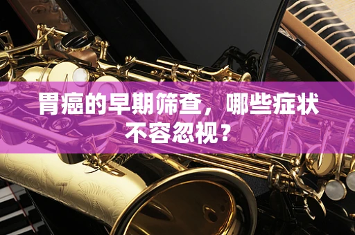 胃癌的早期筛查，哪些症状不容忽视？