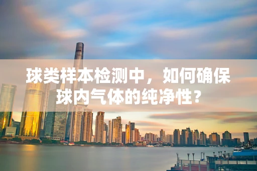 球类样本检测中，如何确保球内气体的纯净性？