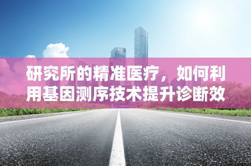 研究所的精准医疗，如何利用基因测序技术提升诊断效率？