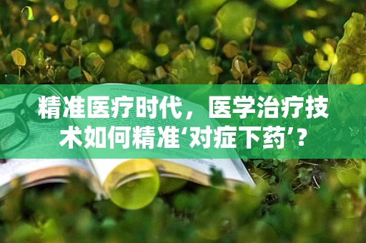 精准医疗时代，医学治疗技术如何精准‘对症下药’？