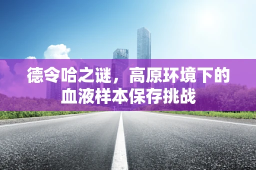 德令哈之谜，高原环境下的血液样本保存挑战