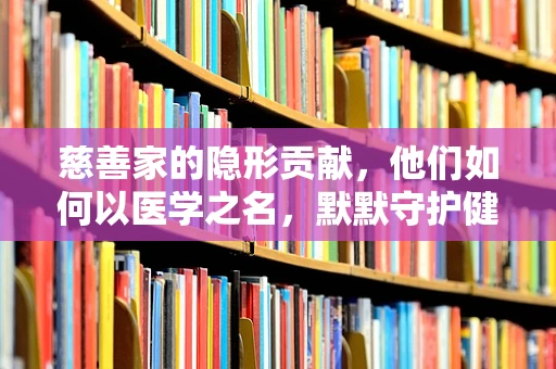 慈善家的隐形贡献，他们如何以医学之名，默默守护健康？