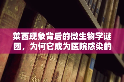 莱西现象背后的微生物学谜团，为何它成为医院感染的‘重灾区’？