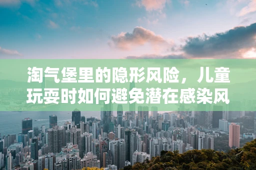 淘气堡里的隐形风险，儿童玩耍时如何避免潜在感染风险？