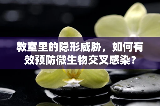 教室里的隐形威胁，如何有效预防微生物交叉感染？