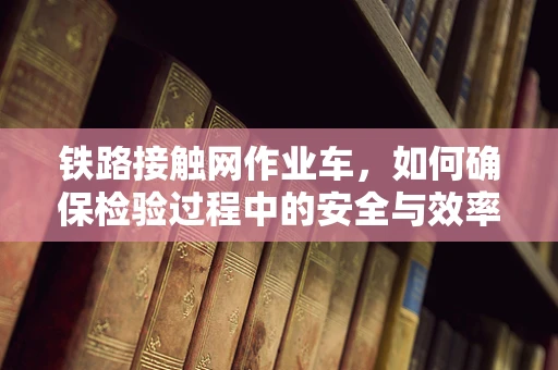 铁路接触网作业车，如何确保检验过程中的安全与效率？
